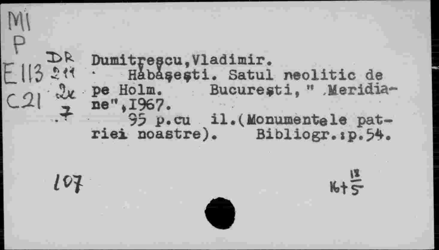 ﻿Ml
EUS*«
C2I 'V
Dumitrescu,Vladimir.
Habaçeçti. Satul neolitic de pe Holm. Bucureçti, ” Meridiane" »1967.
95 p.cu il.(Monumentele patrie! noastre). Bibliogr.xp.54.
Z 07
Й